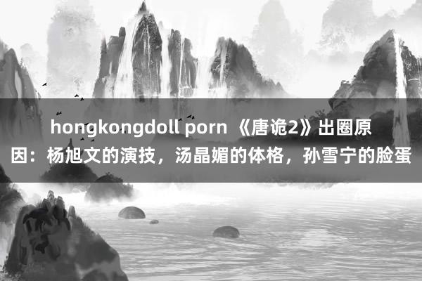 hongkongdoll porn 《唐诡2》出圈原因：杨旭文的演技，汤晶媚的体格，孙雪宁的脸蛋