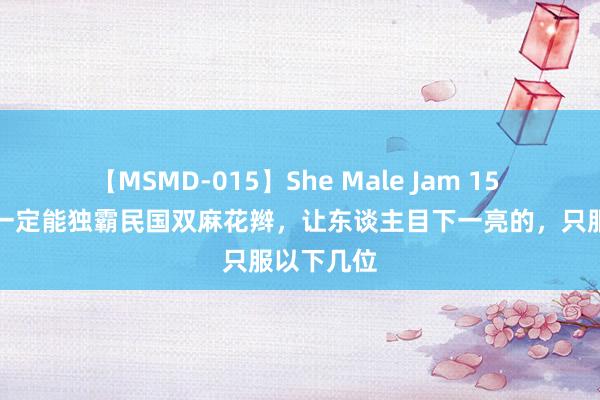 【MSMD-015】She Male Jam 15 颜值高不一定能独霸民国双麻花辫，让东谈主目下一亮的，只服以下几位