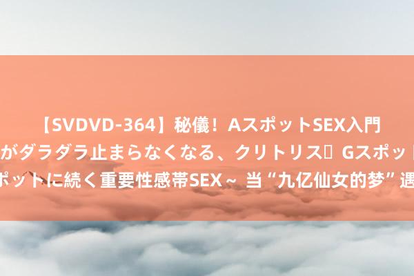 【SVDVD-364】秘儀！AスポットSEX入門 ～刺激した瞬間から愛液がダラダラ止まらなくなる、クリトリス・Gスポットに続く重要性感帯SEX～ 当“九亿仙女的梦”遇上文娱圈的的确风暴