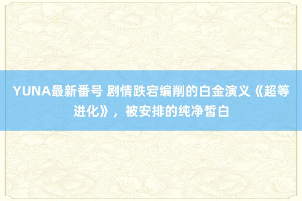 YUNA最新番号 剧情跌宕编削的白金演义《超等进化》，被安排的纯净皙白