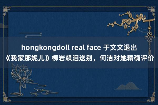 hongkongdoll real face 于文文退出《我家那妮儿》柳岩飙泪送别，何洁对她精确评价