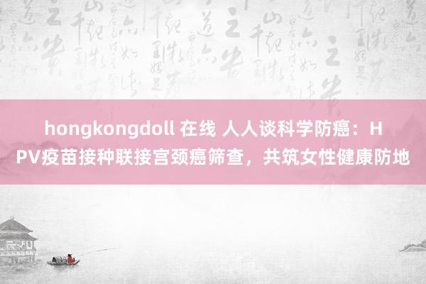 hongkongdoll 在线 人人谈科学防癌：HPV疫苗接种联接宫颈癌筛查，共筑女性健康防地