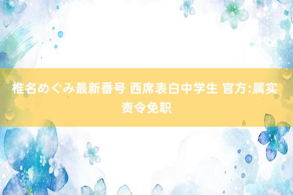 椎名めぐみ最新番号 西席表白中学生 官方:属实 责令免职