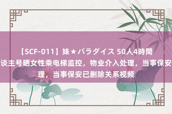 【SCF-011】妹★パラダイス 50人4時間 保安屡次在个东谈主号晒女性乘电梯监控，物业介入处理，当事保安已删除关系视频