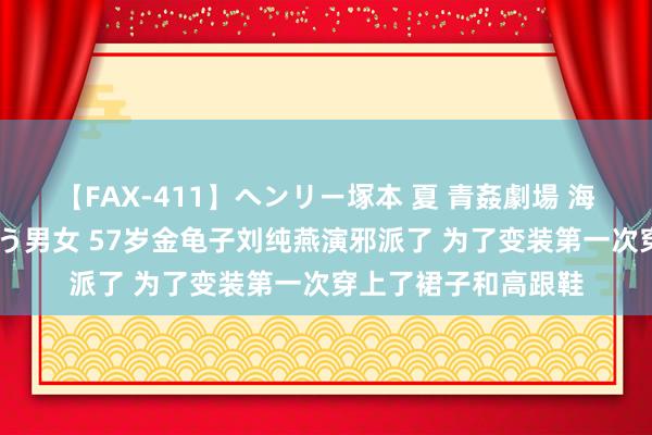 【FAX-411】ヘンリー塚本 夏 青姦劇場 海・山・川 ハマり狂う男女 57岁金龟子刘纯燕演邪派了 为了变装第一次穿上了裙子和高跟鞋