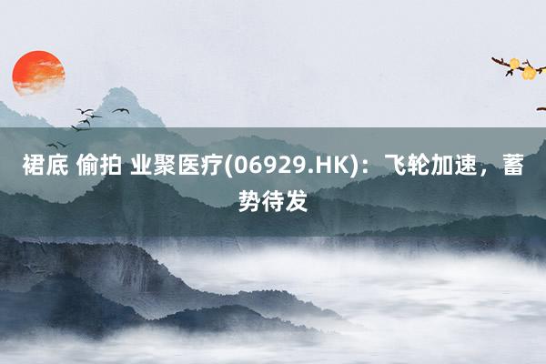 裙底 偷拍 业聚医疗(06929.HK)：飞轮加速，蓄势待发