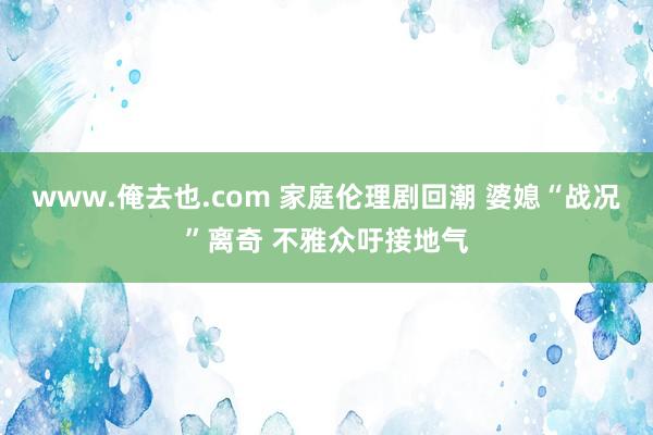 www.俺去也.com 家庭伦理剧回潮 婆媳“战况”离奇 不雅众吁接地气