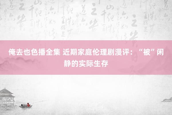 俺去也色播全集 近期家庭伦理剧漫评：“被”闲静的实际生存