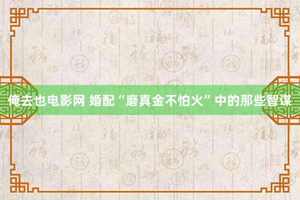 俺去也电影网 婚配“磨真金不怕火”中的那些智谋