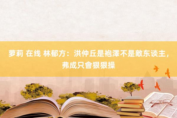 萝莉 在线 林郁方：洪仲丘是袍澤不是敵东谈主，弗成只會狠狠操