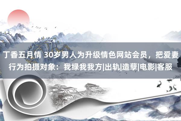 丁香五月情 30岁男人为升级情色网站会员，把爱妻行为拍摄对象：我绿我我方|出轨|造孽|电影|客服