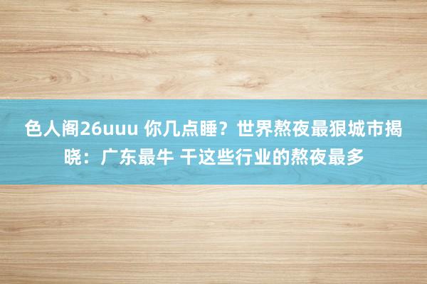 色人阁26uuu 你几点睡？世界熬夜最狠城市揭晓：广东最牛 干这些行业的熬夜最多