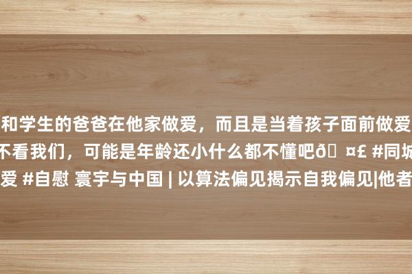 和学生的爸爸在他家做爱，而且是当着孩子面前做爱，太刺激了，孩子完全不看我们，可能是年龄还小什么都不懂吧🤣 #同城 #文爱 #自慰 寰宇与中国 | 以算法偏见揭示自我偏见|他者|伦理|样式学|东说念主工智能