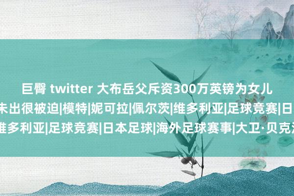 巨臀 twitter 大布岳父斥资300万英镑为女儿办婚典，贝克汉姆家分文未出很被迫|模特|妮可拉|佩尔茨|维多利亚|足球竞赛|日本足球|海外足球赛事|大卫·贝克汉姆