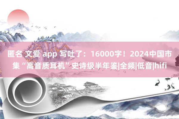 匿名 文爱 app 写吐了：16000字！2024中国市集“高音质耳机”史诗级半年鉴|全频|低音|hifi