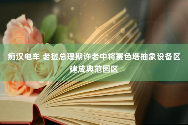 痴汉电车 老挝总理期许老中将赛色塔抽象设备区建成典范园区