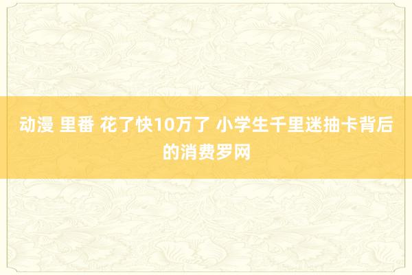 动漫 里番 花了快10万了 小学生千里迷抽卡背后的消费罗网