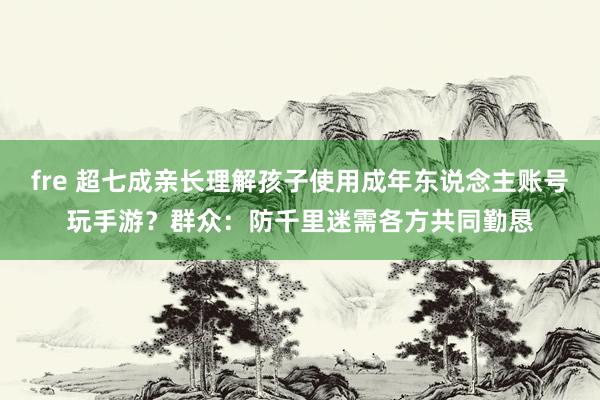 fre 超七成亲长理解孩子使用成年东说念主账号玩手游？群众：防千里迷需各方共同勤恳