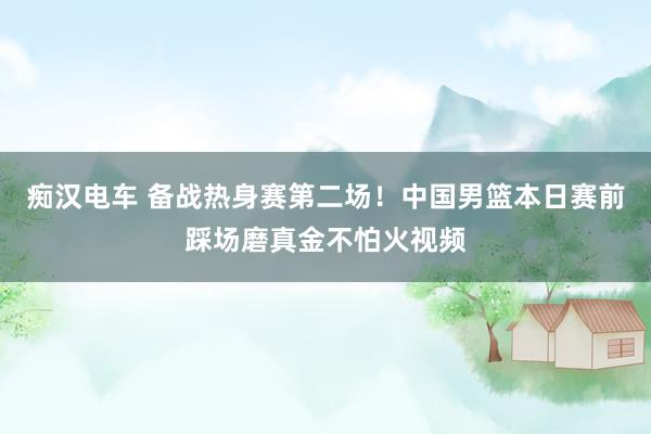 痴汉电车 备战热身赛第二场！中国男篮本日赛前踩场磨真金不怕火视频