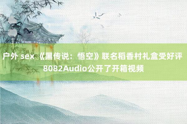 户外 sex 《黑传说：悟空》联名稻香村礼盒受好评 8082Audio公开了开箱视频