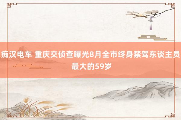 痴汉电车 重庆交侦查曝光8月全市终身禁驾东谈主员 最大的59岁