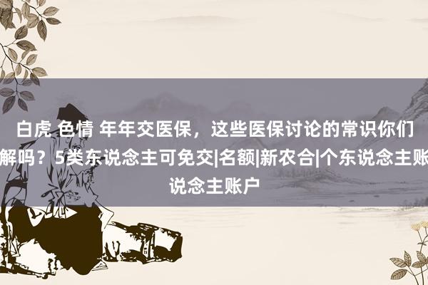 白虎 色情 年年交医保，这些医保讨论的常识你们了解吗？5类东说念主可免交|名额|新农合|个东说念主账户