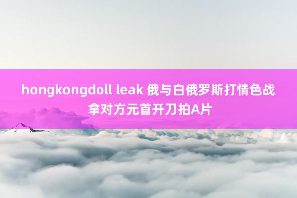 hongkongdoll leak 俄与白俄罗斯打情色战 拿对方元首开刀拍A片