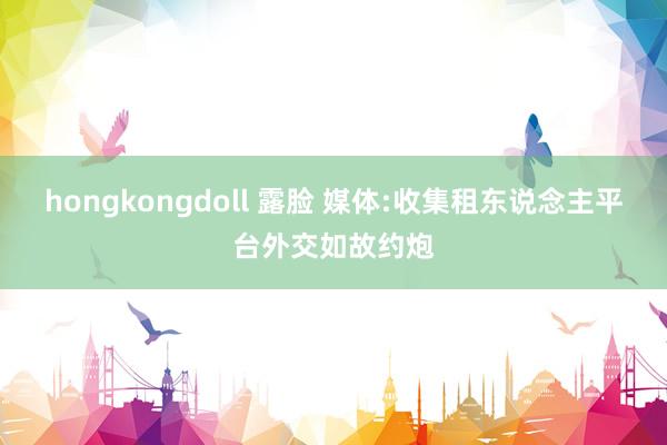 hongkongdoll 露脸 媒体:收集租东说念主平台外交如故约炮