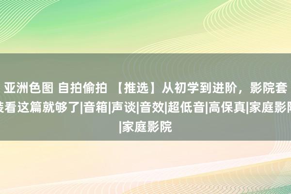 亚洲色图 自拍偷拍 【推选】从初学到进阶，影院套装看这篇就够了|音箱|声谈|音效|超低音|高保真|家庭影院