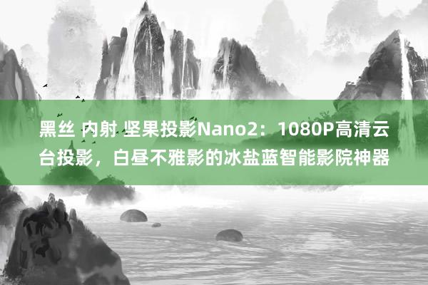 黑丝 内射 坚果投影Nano2：1080P高清云台投影，白昼不雅影的冰盐蓝智能影院神器