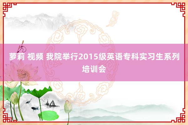 萝莉 视频 我院举行2015级英语专科实习生系列培训会