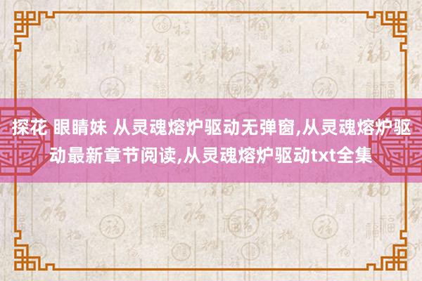 探花 眼睛妹 从灵魂熔炉驱动无弹窗，从灵魂熔炉驱动最新章节阅读，从灵魂熔炉驱动txt全集